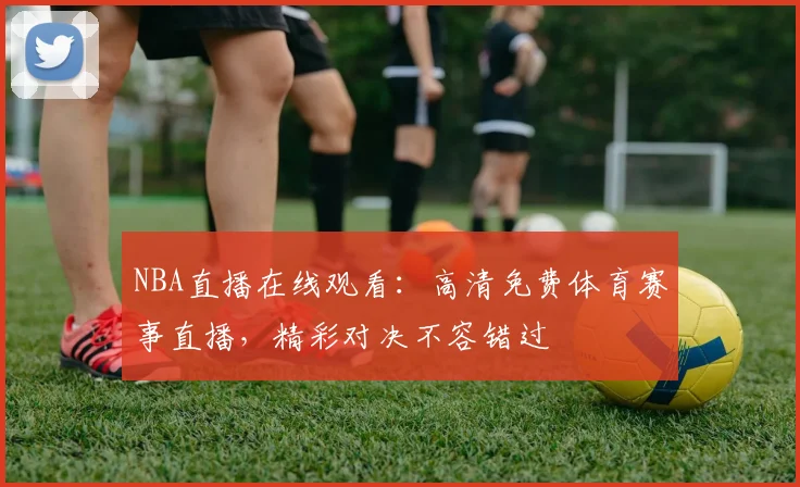 NBA直播在线观看:高清免费体育赛事直播,精彩对决不容错过