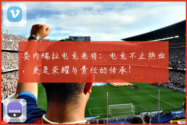 委内瑞拉电竞老将:电竞不止热血,更是荣耀与责任的传承!