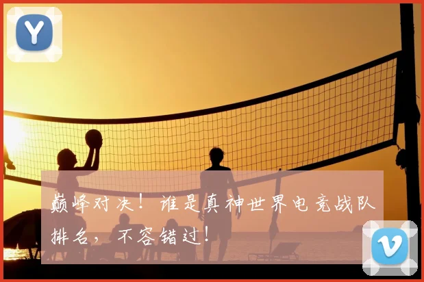 巅峰对决!谁是真神世界电竞战队排名,不容错过!